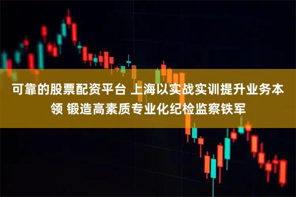 可靠的股票配资平台 上海以实战实训提升业务本领 锻造高素质专业化纪检监察铁军