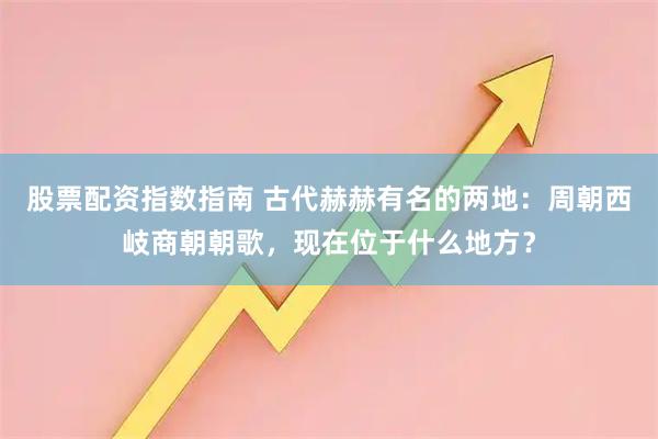 股票配资指数指南 古代赫赫有名的两地：周朝西岐商朝朝歌，现在位于什么地方？