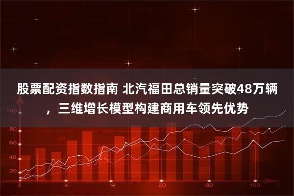 股票配资指数指南 北汽福田总销量突破48万辆，三维增长模型构建商用车领先优势