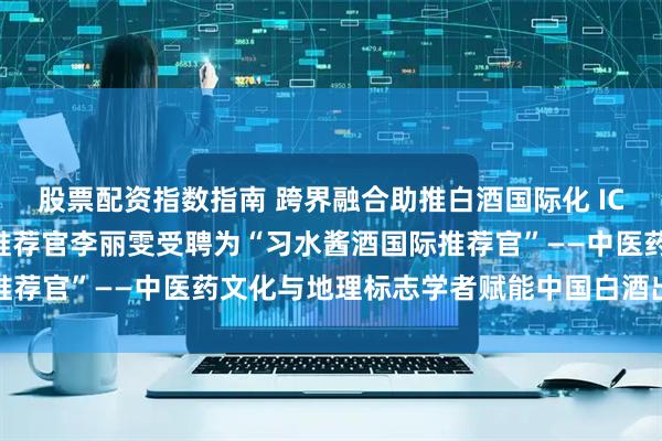 股票配资指数指南 跨界融合助推白酒国际化 ICGIA世界酒中国菜国际推荐官李丽雯受聘为“习水酱酒国际推荐官”——中医药文化与地理标志学者赋能中国白酒出海新篇章
