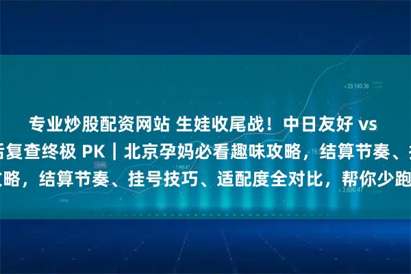 专业炒股配资网站 生娃收尾战！中日友好 vs 北妇产出院流程 + 产后复查终极 PK｜北京孕妈必看趣味攻略，结算节奏、挂号技巧、适配度全对比，帮你少跑腿顺畅通关～