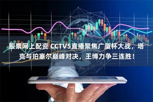 股票网上配资 CCTV5直播聚焦广厦杯大战，塔克与珀塞尔巅峰对决，王博力争三连胜！