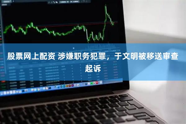 股票网上配资 涉嫌职务犯罪，于文明被移送审查起诉