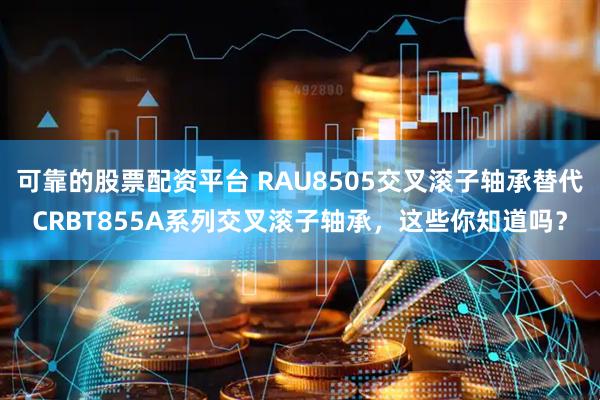 可靠的股票配资平台 RAU8505交叉滚子轴承替代CRBT855A系列交叉滚子轴承，这些你知道吗？