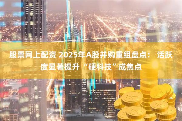 股票网上配资 2025年A股并购重组盘点： 活跃度显著提升 “硬科技”成焦点