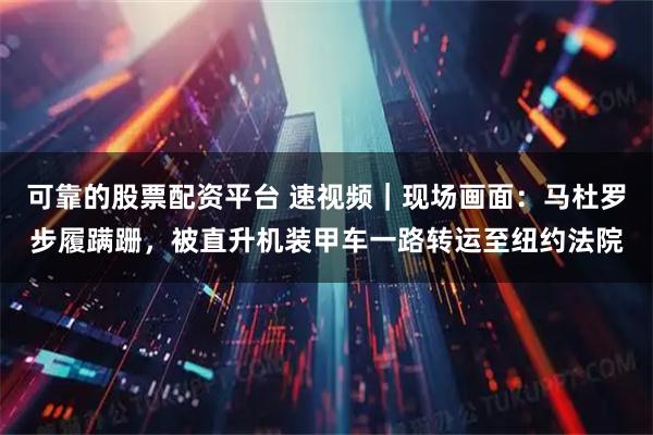 可靠的股票配资平台 速视频｜现场画面：马杜罗步履蹒跚，被直升机装甲车一路转运至纽约法院