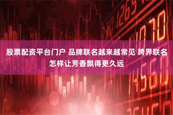 股票配资平台门户 品牌联名越来越常见 跨界联名怎样让芳香飘得更久远