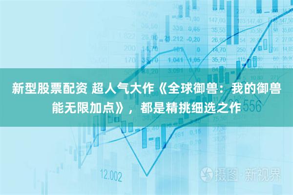 新型股票配资 超人气大作《全球御兽：我的御兽能无限加点》，都是精挑细选之作