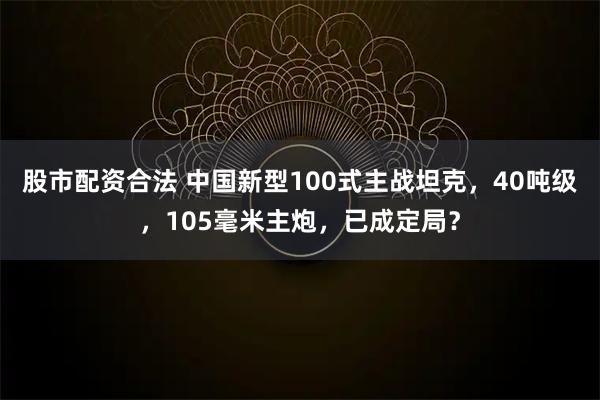 股市配资合法 中国新型100式主战坦克，40吨级，105毫米主炮，已成定局？