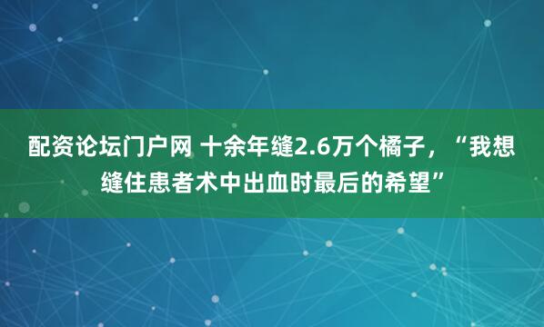配资论坛门户网 十余年缝2.6万个橘子，“我想缝住患者术中出血时最后的希望”