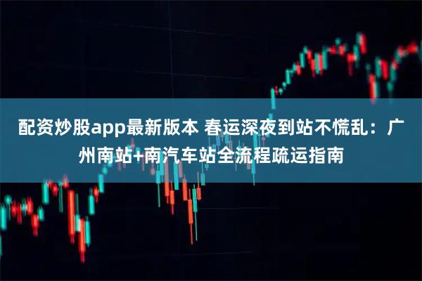 配资炒股app最新版本 春运深夜到站不慌乱：广州南站+南汽车站全流程疏运指南