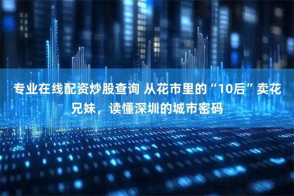 专业在线配资炒股查询 从花市里的“10后”卖花兄妹，读懂深圳的城市密码