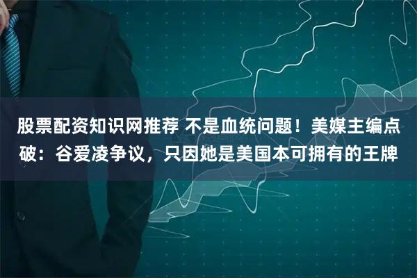 股票配资知识网推荐 不是血统问题！美媒主编点破：谷爱凌争议，只因她是美国本可拥有的王牌