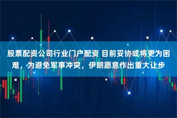 股票配资公司行业门户配资 目前妥协或将更为困难，为避免军事冲突，伊朗愿意作出重大让步