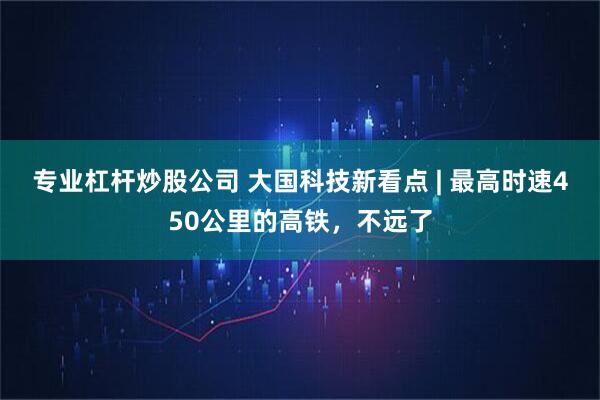 专业杠杆炒股公司 大国科技新看点 | 最高时速450公里的高铁，不远了