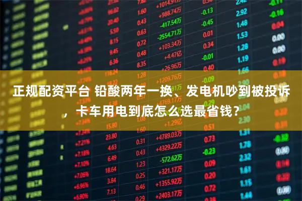 正规配资平台 铅酸两年一换、发电机吵到被投诉，卡车用电到底怎么选最省钱？