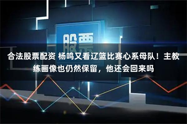 合法股票配资 杨鸣又看辽篮比赛心系母队！主教练画像也仍然保留，他还会回来吗