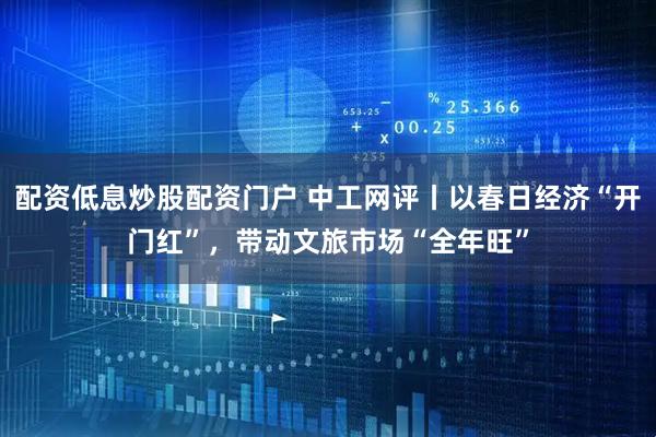 配资低息炒股配资门户 中工网评丨以春日经济“开门红”，带动文旅市场“全年旺”