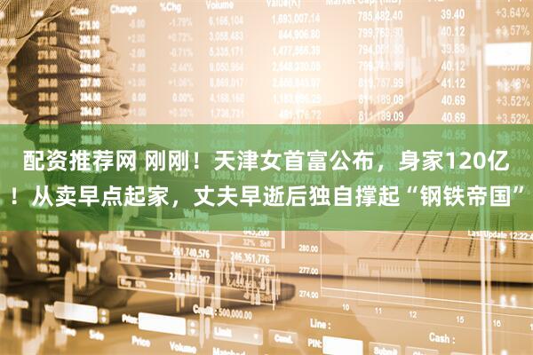 配资推荐网 刚刚！天津女首富公布，身家120亿！从卖早点起家，丈夫早逝后独自撑起“钢铁帝国”