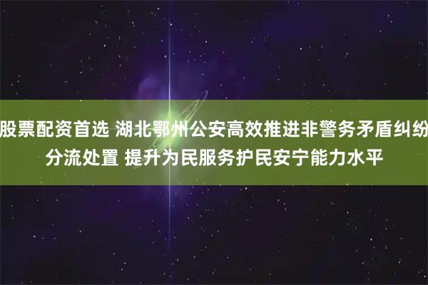 股票配资首选 湖北鄂州公安高效推进非警务矛盾纠纷分流处置 提升为民服务护民安宁能力水平